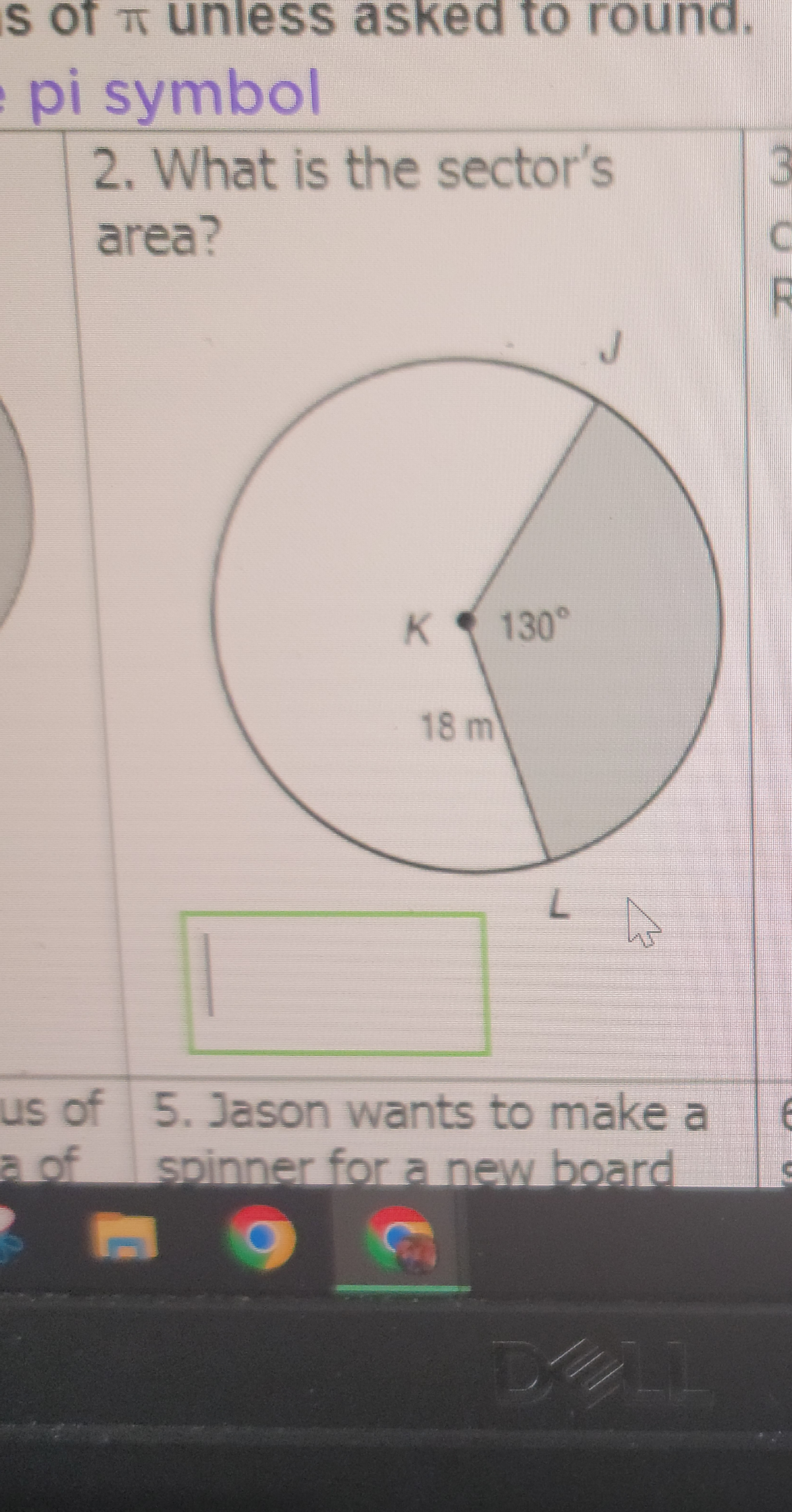 is of unless asked to round.
pi symbol
2. What is the sector's
area?
us of
a of
K 130°
D
18 m
L
5. Jason wants to make a
spinner for a new board
D
6
C
R
6