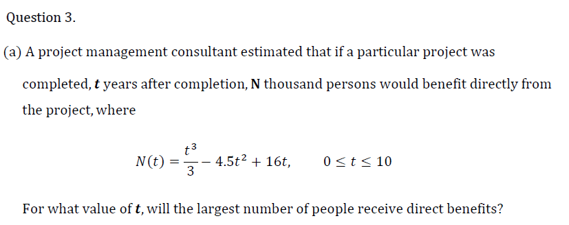 Question 3.
(a) A project management consultant estimated that if a particular project was
completed, t years after completion, N thousand persons would benefit directly from
the project, where
t3
4.5t2 + 16t,
3
N(t)
0<t< 10
For what value of t, will the largest number of people receive direct benefits?
