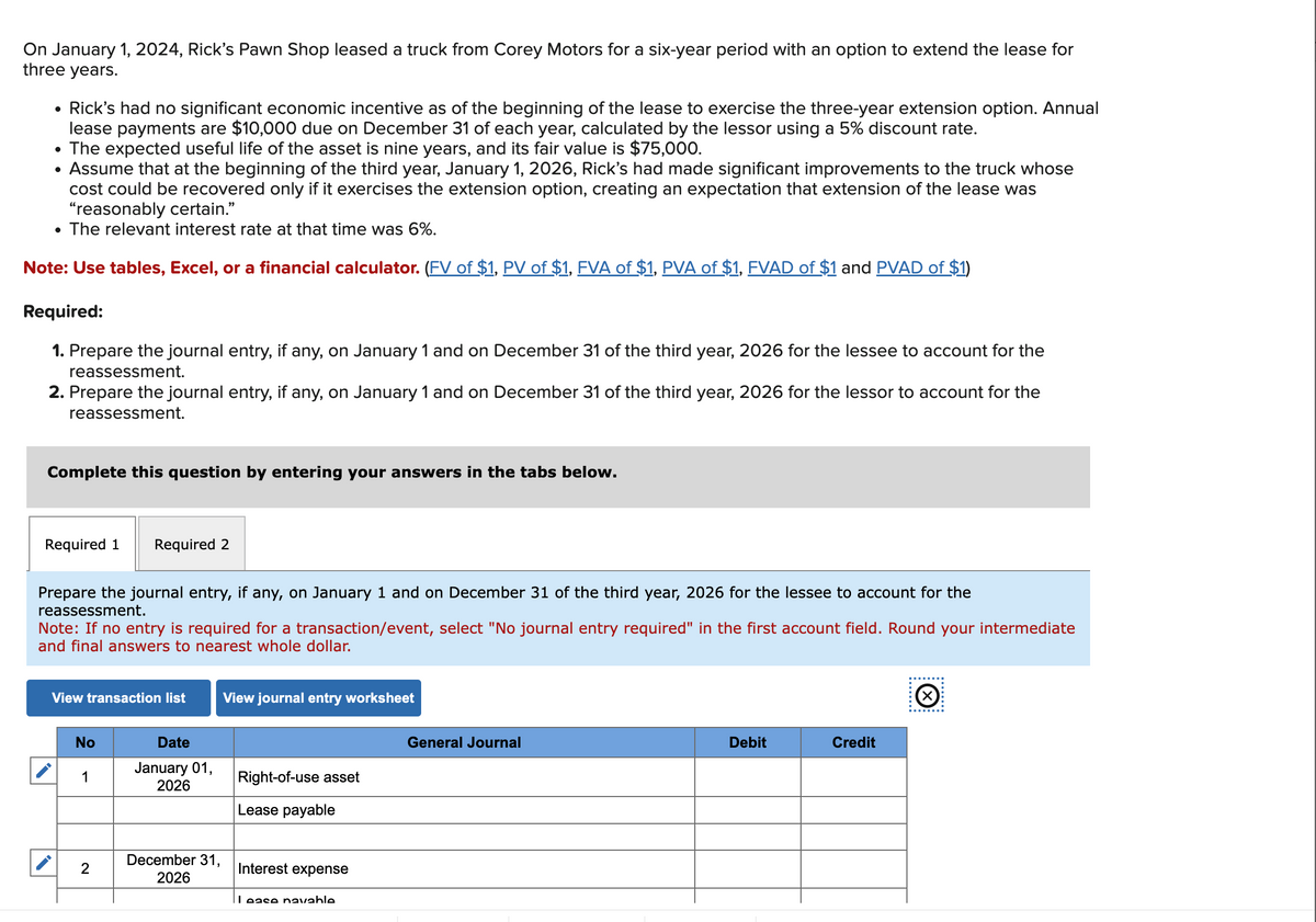 On January 1, 2024, Rick's Pawn Shop leased a truck from Corey Motors for a six-year period with an option to extend the lease for
three years.
• Rick's had no significant economic incentive as of the beginning of the lease to exercise the three-year extension option. Annual
lease payments are $10,000 due on December 31 of each year, calculated by the lessor using a 5% discount rate.
• The expected useful life of the asset is nine years, and its fair value is $75,000.
●
Assume that at the beginning of the third year, January 1, 2026, Rick's had made significant improvements to the truck whose
cost could be recovered only if it exercises the extension option, creating an expectation that extension of the lease was
"reasonably certain."
The relevant interest rate at that time was 6%.
Note: Use tables, Excel, or a financial calculator. (FV of $1, PV of $1, FVA of $1, PVA of $1, FVAD of $1 and PVAD of $1)
Required:
1. Prepare the journal entry, if any, on January 1 and on December 31 of the third year, 2026 for the lessee to account for the
reassessment.
2. Prepare the journal entry, if any, on January 1 and on December 31 of the third year, 2026 for the lessor to account for the
reassessment.
Complete this question by entering your answers in the tabs below.
Required 1 Required 2
Prepare the journal entry, if any, on January 1 and on December 31 of the third year, 2026 for the lessee to account for the
reassessment.
Note: If no entry is required for a transaction/event, select "No journal entry required" in the first account field. Round your intermediate
and final answers to nearest whole dollar.
View transaction list
No
1
2
Date
January 01,
2026
December 31,
2026
View journal entry worksheet
Right-of-use asset
Lease payable
Interest expense
Lease navable
General Journal
Debit
Credit
Ⓒ