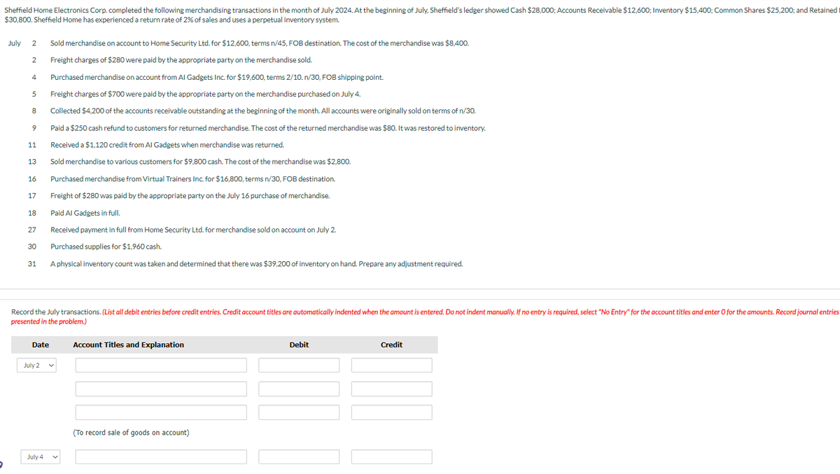 Sheffield Home Electronics Corp. completed the following merchandising transactions in the month of July 2024. At the beginning of July, Sheffield's ledger showed Cash $28,000; Accounts Receivable $12,600; Inventory $15,400; Common Shares $25,200; and Retained
$30,800. Sheffield Home has experienced a return rate of 2% of sales and uses a perpetual inventory system.
5
July 2
2
4
5
8
9
11
13
16
17
18
27
30
31
Date
Record the July transactions. (List all debit entries before credit entries. Credit account titles are automatically indented when the amount is entered. Do not indent manually. If no entry is required, select "No Entry" for the account titles and enter O for the amounts. Record journal entries
presented in the problem.)
July 2
Sold merchandise on account to Home Security Ltd. for $12,600, terms n/45, FOB destination. The cost of the merchandise was $8,400.
Freight charges of $280 were paid by the appropriate party on the merchandise sold.
July 4
Purchased merchandise on account from Al Gadgets Inc. for $19,600, terms 2/10. n/30, FOB shipping point.
Freight charges of $700 were paid by the appropriate party on the merchandise purchased on July 4.
Collected $4,200 of the accounts receivable outstanding at the beginning of the month. All accounts were originally sold on terms of n/30.
Paid a $250 cash refund to customers for returned merchandise. The cost of the returned merchandise was $80. It was restored to inventory.
Received a $1,120 credit from Al Gadgets when merchandise was returned.
Sold merchandise to various customers for $9,800 cash. The cost of the merchandise was $2,800.
Purchased merchandise from Virtual Trainers Inc. for $16,800, terms n/30, FOB destination.
Freight of $280 was paid by the appropriate party on the July 16 purchase of merchandise.
Paid Al Gadgets in full.
Received payment in full from Home Security Ltd. for merchandise sold on account on July 2.
Purchased supplies for $1,960 cash.
A physical inventory count was taken and determined that there was $39,200 of inventory on hand. Prepare any adjustment required.
Account Titles and Explanation
(To record sale of goods on account)
Debit
Credit