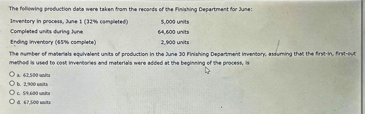 The following production data were taken from the records of the Finishing Department for June:
Inventory in process, June 1 (32% completed)
5,000 units
Completed units during June
64,600 units
Ending inventory (65% complete)
2,900 units
The number of materials equivalent units of production in the June 30 Finishing Department inventory, assuming that the first-in, first-out
method is used to cost inventories and materials were added at the beginning of the process, is
O a. 62,500 units
O b. 2,900 units
O c. 59,600 units
O d. 67,500 units