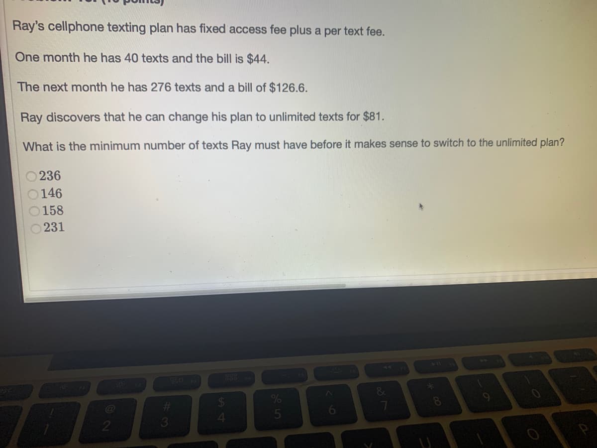 Ray's cellphone texting plan has fixed access fee plus a per text fee.
One month he has 40 texts and the bill is $44.
The next month he has 276 texts and a bill of $126.6.
Ray discovers that he can change his plan to unlimited texts for $81.
What is the minimum number of texts Ray must have before it makes sense to switch to the unlimited plan?
236
O146
0158
O 231
441
*3
&
%23
8
2
%A4
