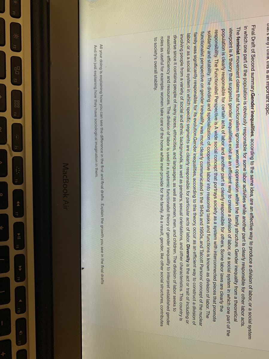 Uldis wily UIR TIS IS an Important topic.
Final Draft of Second summary:Gender inequalities, according to the same idea, are an effective way to produce a division of labor, or a social system
in which one part of the population is obviously responsible for some labor activities while another part is clearly responsible for other labor acts.
The feminist movement claims that functionalism ignores women's oppression within the family structure. Gender inequality from a theoretical
viewpoint is A theory that suggests gender inequalities exist as an efficient way to create a division of labor, or a social system in which one part of the
population is clearly responsible for certain acts of labor and another part is clearly résponsible for others. Some labor laws are clearly the
responsibility. The Functionalist Perspective is A wide social concept that portrays society as a system with interconnected pieces that promote
solidarity and stability. The dividing and specialization of cooperative labor into reasoning tasks and functions is known as division of labor. The
functionalist perspective on gender inequality was most clearly communicated in the 1940s and 1950s, and Talcott Parsons' concept of the nuclear
family was significantly responsible for its evolution.Gender inequalities, according to this theory, occur as an efficient way to construct a division of
labor, or as a social system in which specific segments are clearly responsible for particular acts of labor. Diversity is the act or trait of including or
involving people from a variety of social and ethnic backgrounds, as well as genders, sexual orientations, and other characteristics. This country is
diverse since it contains people of many races, ethnicities, and languages, as well as women, men, and children. The division of labor seeks to
maximize efficiency and resources. The division of labor is used in a systemic functionalist theory of gender inequality to interpret established gender
roles as useful for example: women take care of the home while men provide for the family. As a result, gender, like other social structures, contributes
to society's overall stability.
All your doing is explaining how you can see the difference in the first and final drafts. Explain the growth you see in the final drafts
And then just explaining how they have'sociological imagination in them.
MacBook Air
4)
000
20
F3
F2
F4
