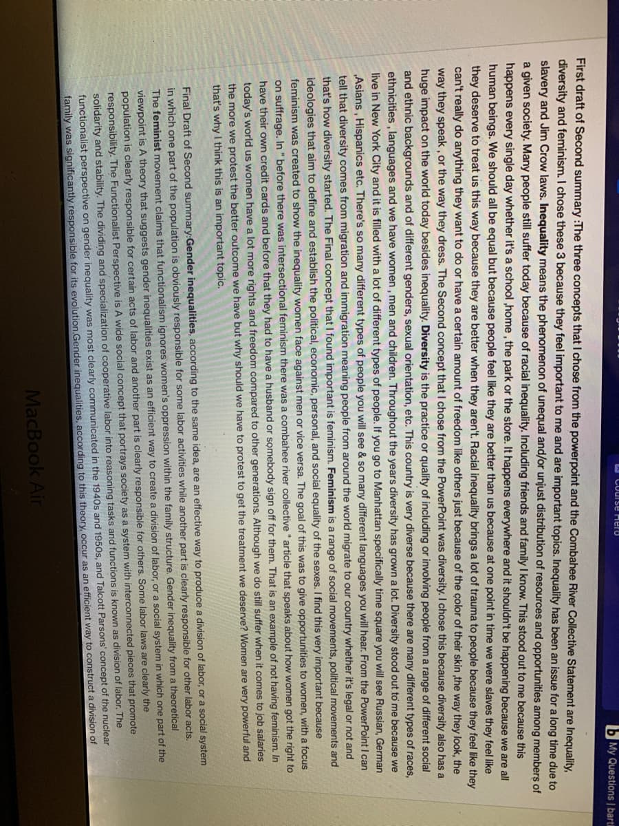 A Course Hero
b My Questions | bartil
First draft of Second summary :The three concepts that I chose from the powerpoint and the Combahee River Collective Statement are Inequality,
diversity and feminism. I chose these 3 because they feel important to me and are important topics. Inequality has been an issue for a long tỉme due to
slavery and Jim Crow laws. Inequality means the phenomenon of unequal and/or unjust distribution of resources and opportunities among members of
a given society. Many people still suffer today because of racial inequality. Including friends and family I know. This stood out to me because this
happens every single day whether it's a school ,home, the park or the store. It happens everywhere and it shouldn't be happening because we are all
human beings. We should all be equal but because people feel like they are better than us because at one point in time we were slaves they feel like
they deserve to treat us this way because they are better when they aren't. Racial inequality brings a lot of trauma to people because they feel like they
can't really do anything they want to do or have a certain amount of freedom like others just because of the çolor of their skin the way they look, the
way they speak, or the way they dress. The Second concept that I chose from the PowerPoint was diversity. I chose this because diversity also has a
huge impact on the world today besides inequality. Diversity is the practice or quality of including or involving people from a range of different social
and ethnic backgrounds and of different genders, sexual orientation, etc. This country is very diverse because there are many different types of races,
ethnicities, languages and we have women, men and children. Throughout the years diversity has grown a lot. Diversity stood out to me because we
live in New York City and it is filled with a lot of different types of people. If you go to Manhattan specifically time square you will see Russian, German
„Asians , Hispanics etc. There's so many different types of people you will see & so many different languages you will hear. From the PowerPoint I can
tell that diversity comes from migration and immigration meaning people from around the world migrate to our country whether it's legal or not and
that's how diversity started. The Final concept that I found important is feminism. Feminism is a range of social movements, political movements and
ideologies that aim to define and establish the political, economic, personal, and social equality of the sexes. I find this very important because
feminism was created to show the inequality women face against men or vice versa. The goal of this was to give opportunities to women, with a focus
on suffrage. In " before there was intersectional feminism there was a combahee river collective " article that speaks about how women got the right to
have their own credit cards and before that they had to have a husband or somebody sign off for them. That is an example of not having feminism. In
today's world us women have a lot more rights and freedom compared to other generations. Although we do still suffer when it comes to job salaries
the more we protest the better outcome we have but why should we have to protest to get the treatment we deserve? Women are very powerful and
that's why I think this is an important topic.
Final Draft of Second summary:Gender inequalities, according to the same idea, are an effective way to produce a division of labor, or a social system
in which one part of the population is obviously responsible for some labor activities while another part is clearly responsible for other labor acts.
The feminist movement claims that functionalism ignores women's oppression within the family structure. Gender inequality from a theoretical
viewpoint is A theory that suggests gender inequalities exist as an efficient way to create a division of labor, or a social system in which one part of the
population is clearly responsible for certain acts of labor and another part is clearly responsible for others. Some labor laws are clearly the
responsibility. The Functionalist Perspective is A wide social concept that portrays society as a system with interconnected pieces that promote
solidarity and stability. The dividing and specialization of cooperative labor into reasoning tasks and functions is known as division of labor. The
functionalist perspective on gender inequality was most clearly communicated in the 1940s and 1950s, and Talcott Parsons' concept of the nuclear
family was significantly responsible for its evolution.Gender inequalities, according to this theory, occur as an efficient way to construct a division of
MacBook Air
