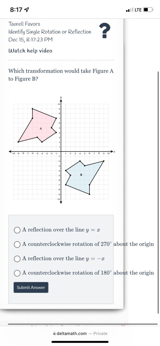 8:17 1
LTE O
Taurell Favors
Identify Single Rotation or Reflection
Dec 15, 8:17:23 PM
Watch help video
Which transformation would take Figure A
to Figure B?
A reflection over the line y = x
A counterclockwise rotation of 270° about the origin
A reflection over the line y = -x
A counterclockwise rotation of 180° about the origin
Submit Answer
A deltamath.com
Private
