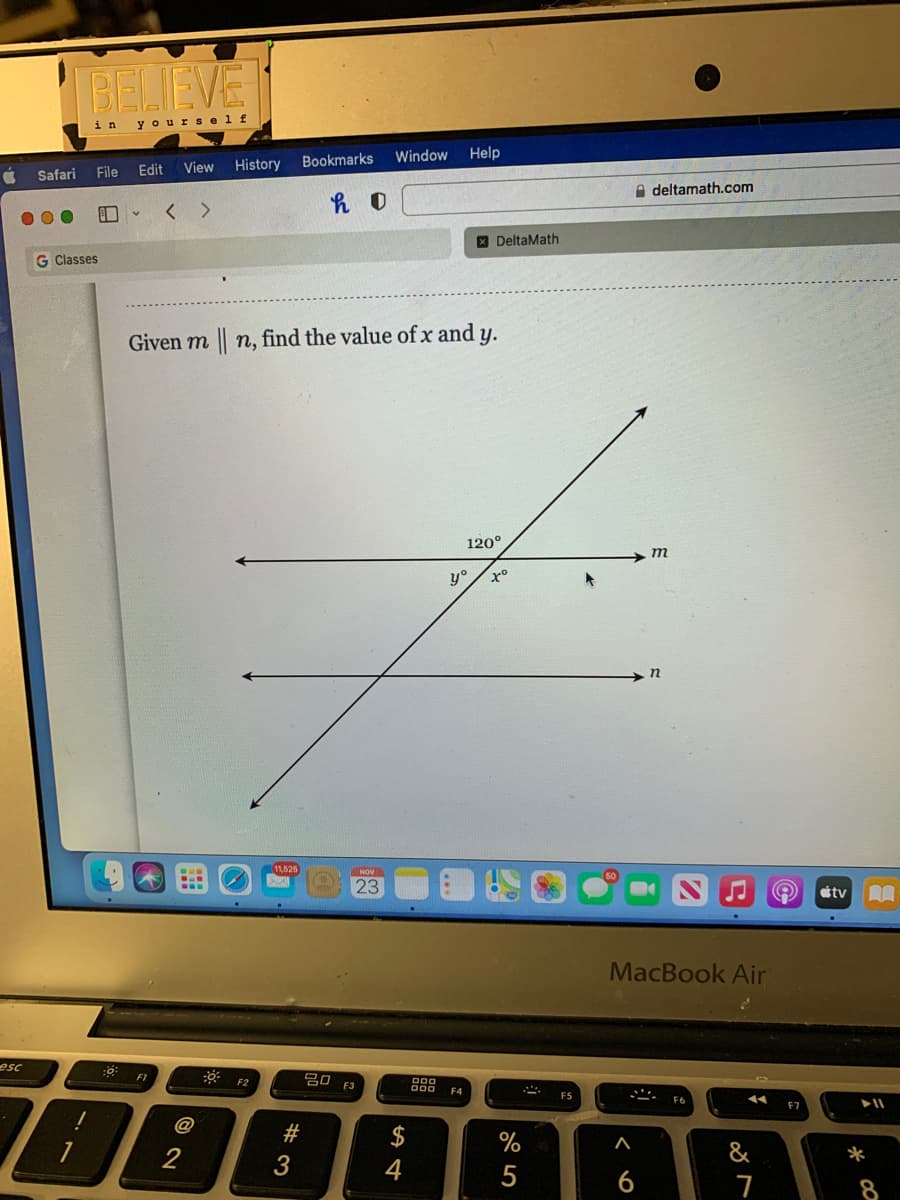 BELIEVE
in
yourself
Window
Help
View
History
Bookmarks
Safari
File
Edit
A deltamath.com
< >
X DeltaMath
G Classes
Given m n, find the value of x and y.
120°
т
y°
11,626
23
étv A
MacBook Air
esc
F2
F1
吕口 3
@
2$
2
&
4
5
6
# 3
