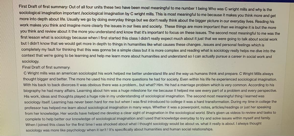 First Draft of first summary: Out of all four units these two have been most meaningful to me number 1 being Who was C wright mills and why is the
sociological imagination important /sociological imagination by C wright mills. This is most meaningful to me because it makes you think more and get
more into depth about life. Usually we go by doing everyday things but we don't really think about the bigger picture in our everyday lives. Reading his
work makes you think and imagine more clearly the issues in our lives and society. These things are more important than we imagine it is but the more
you think and review about it the more you understand and know that it's important to focus on these issues. The second most meaningful to me was the
first lesson what is sociology because when I first started this class I didn't really expect much about it just that we were going to talk about social work
but I didn't know that we would get more in depth to things in humanities like what causes these changes , issues and personal feelings which is
completely my fault for thinking that this was gonna be a simple class but it is more complex and reading what is sociology really helps me dive into the
context that we're going to be learning and help me learn more about humanities and understand so I can actually pursue a career in social work and
sociology.
Final Draft of first summary:
C Wright mills was an american sociologist his work helped me better understand life and the way us humans think and prepare. C Wright Mills always
thought bigger and better. The more he used his mind the more questions he had for society. Even within his life he experienced sociological imagination.
With his back to back divorces it was obvious there was a problem. but what? Him. He had a marriage problem which is very common. According to his
biography he had many affairs. Learning about him was a huge milestone for me because it helped me see every part of a problem and every perspective.
His work, ideas and thoughts played a huge role in my understanding of sociological imagination. The second most meaningful thing I learned was
sociology itself. Learning has never been hard for me but when I was first introduced to college it was a hard transformation. During my time in college the
professor has helped me learn about sociological imagination in many ways. Whether it was a powerpoint, notes, articles/readings or just her speaking
from her knowledge. Her words have helped me develop a clear sight of imagination in the sociological world. She's given us videos to review and tasks to
complete to help better our knowledge of sociological imagination and I used that knowledge everyday to try and solve issues within myself and family.
When I joined this class for the first time I was shocked about what I thought sociology would be about vs. what it really is about. I always thought
sociology was more like psychology when it isn't ! It's specifically about humanities and human social relationships.
