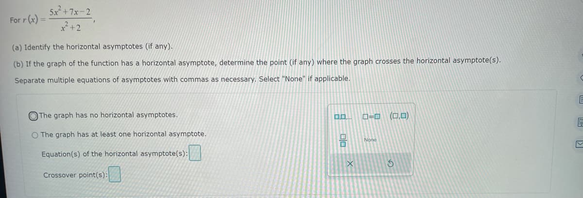 For r (x)
5x²+7x-2
(a) Identify the horizontal asymptotes (if any).
(b) If the graph of the function has a horizontal asymptote, determine the point (if any) where the graph crosses the horizontal asymptote(s).
Separate multiple equations of asymptotes with commas as necessary. Select "None" if applicable.
The graph has no horizontal asymptotes.
O The graph has at least one horizontal asymptote.
Equation(s) of the horizontal asymptote(s):
Crossover point(s):
0.0.
00
ローロ
None
(0,0)
3
E