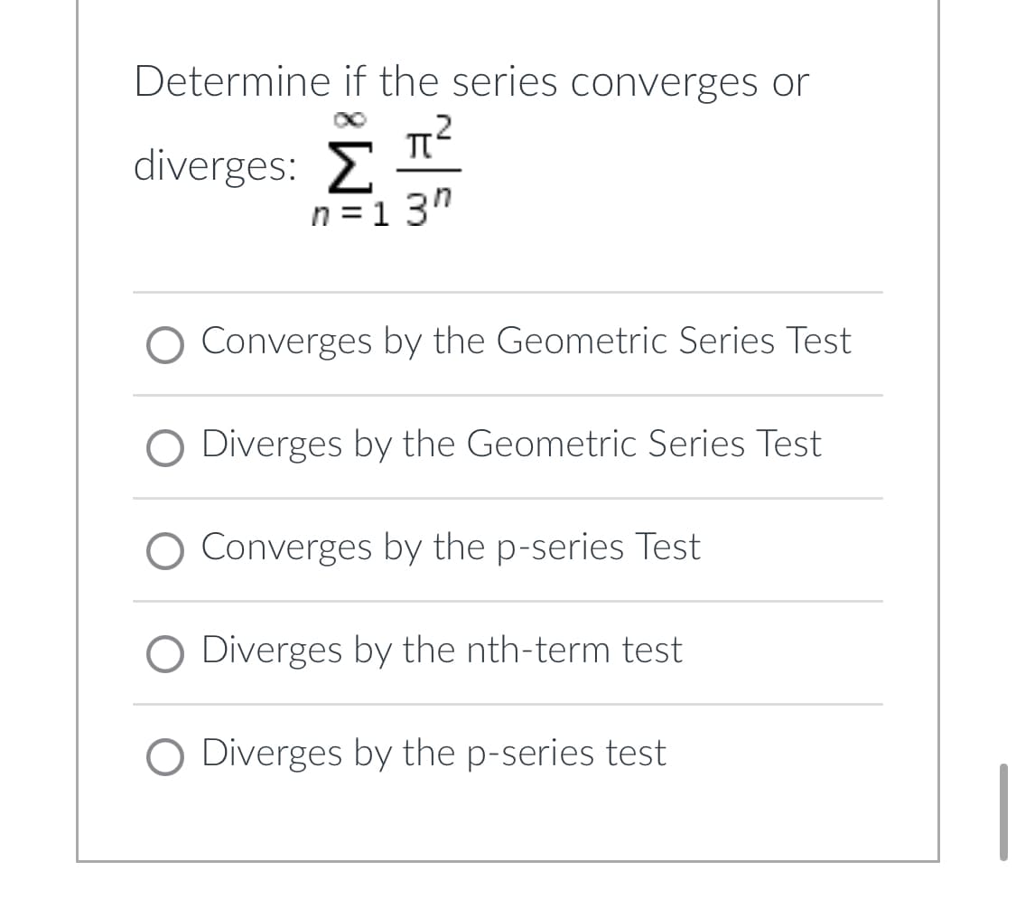 **Determine if the series converges or diverges:**

\[ \sum_{n=1}^{\infty} \frac{\pi^2}{3^n} \]

- ◯ Converges by the Geometric Series Test
- ◯ Diverges by the Geometric Series Test
- ◯ Converges by the p-series Test
- ◯ Diverges by the nth-term test
- ◯ Diverges by the p-series test