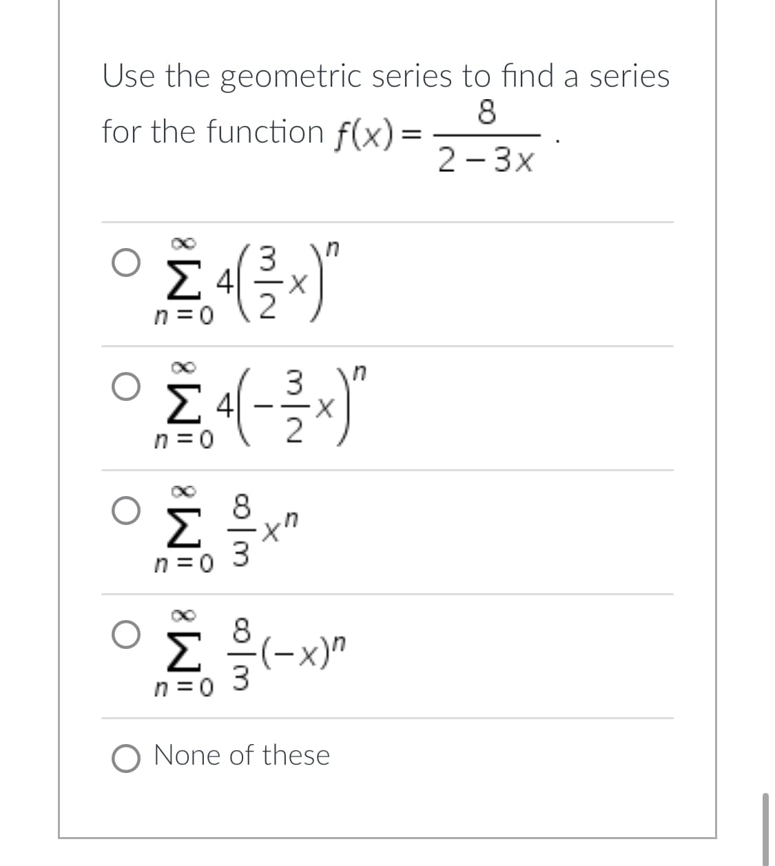 Use the geometric series to find a series
for the function f(x) =
8
2-3x
3
Σ4(x)"
2
n
4-3»)
χη
ΠΙΟ
Σ
ΠΞΟ
Ο
Σ
(-x)"
Π=0
O None of these
8