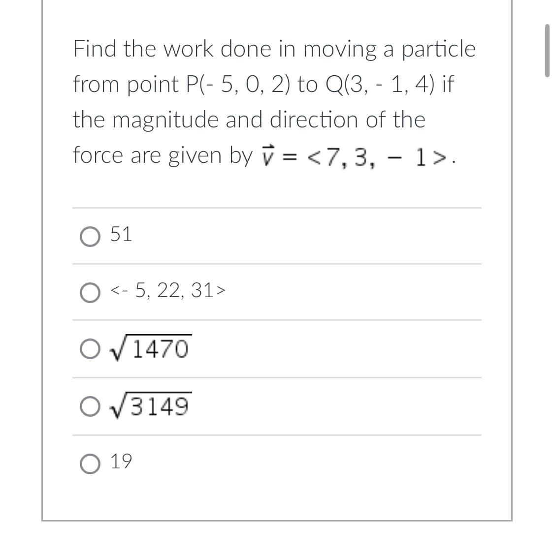 ### Physics Problem: Work Done in Moving a Particle

**Problem Statement:**

Find the work done in moving a particle from point \( P(-5, 0, 2) \) to \( Q(3, -1, 4) \) if the magnitude and direction of the force are given by \( \vec{v} = \langle 7, 3, -1 \rangle \).

**Options:**
1. \( 51 \)
2. \( \langle -5, 22, 31 \rangle \)
3. \( \sqrt{1470} \)
4. \( \sqrt{3149} \)
5. \( 19 \)

**Explanation:**

To find the work done, we use the dot product of the force vector and the displacement vector. The displacement vector \( \vec{d} \) can be calculated as:
\[ \vec{d} = Q - P = \langle 3 - (-5), -1 - 0, 4 - 2 \rangle \]
\[ \vec{d} = \langle 8, -1, 2 \rangle \]

Now, calculate the work done \( W \) using the dot product:
\[ W = \vec{v} \cdot \vec{d} = \langle 7, 3, -1 \rangle \cdot \langle 8, -1, 2 \rangle \]
\[ W = 7 \cdot 8 + 3 \cdot (-1) + (-1) \cdot 2 \]
\[ W = 56 - 3 - 2 \]
\[ W = 51 \]

Therefore, the correct answer is:
\[ \boxed{51} \]