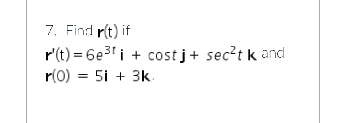 **Problem 7: Find r(t)**

Given: 
\[ \mathbf{r}'(t) = 6e^{3t} \mathbf{i} + \cos(t) \mathbf{j} + \sec^2(t) \mathbf{k} \]

with the initial condition:
\[ \mathbf{r}(0) = 5\mathbf{i} + 3\mathbf{k} \]

To find the position vector \(\mathbf{r}(t)\), we need to integrate \(\mathbf{r}'(t)\).

1. **Integrate the \( \mathbf{i} \) component:**
   \[ \int 6e^{3t} \, dt = 2e^{3t} + C_1 \]

2. **Integrate the \( \mathbf{j} \) component:**
   \[ \int \cos(t) \, dt = \sin(t) + C_2 \]

3. **Integrate the \( \mathbf{k} \) component:**
   \[ \int \sec^2(t) \, dt = \tan(t) + C_3 \]

Thus, the general form of \(\mathbf{r}(t)\) before applying initial conditions is:
\[ \mathbf{r}(t) = (2e^{3t} + C_1) \mathbf{i} + (\sin(t) + C_2) \mathbf{j} + (\tan(t) + C_3) \mathbf{k} \]

Using the initial condition \(\mathbf{r}(0) = 5\mathbf{i} + 3\mathbf{k}\):

- For the \( \mathbf{i} \) component:
  \[ 2e^{0} + C_1 = 5 \]
  \[ 2 + C_1 = 5 \]
  \[ C_1 = 3 \]

- For the \( \mathbf{j} \) component:
  \[ \sin(0) + C_2 = 0 \]
  \[ 0 + C_2 = 0 \]
  \[ C_2 = 0 \]

- For the \( \mathbf{k} \) component:
  \[ \tan(0) + C_3 = 3 \]
  \[ 0 + C_3 = 3 \]
  \[