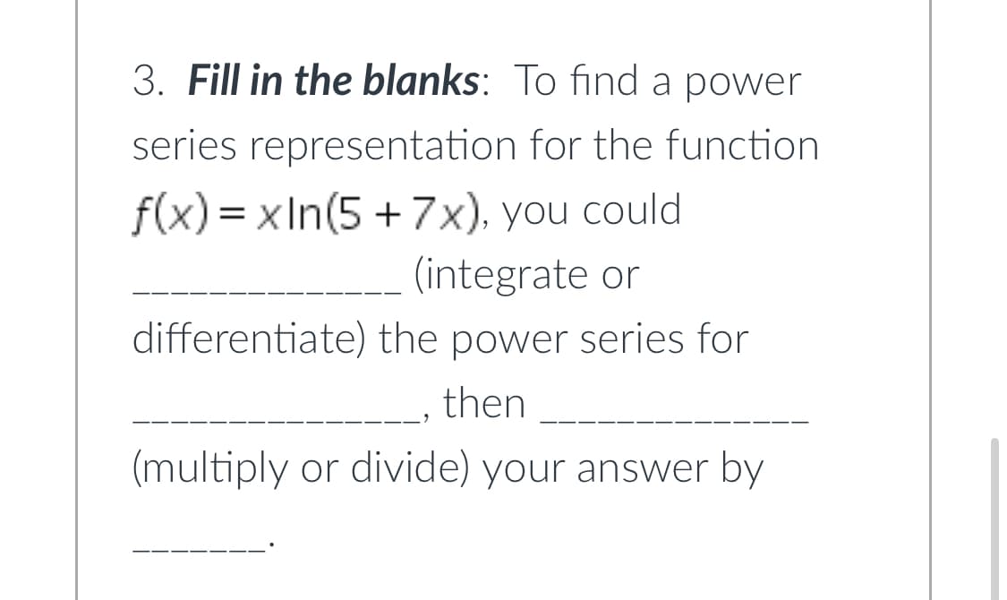 ### Fill in the blanks:

To find a power series representation for the function \( f(x) = x \ln(5 + 7x) \), you could **______________** (integrate or differentiate) the power series for **______________**, then **______________** (multiply or divide) your answer by **_______**.