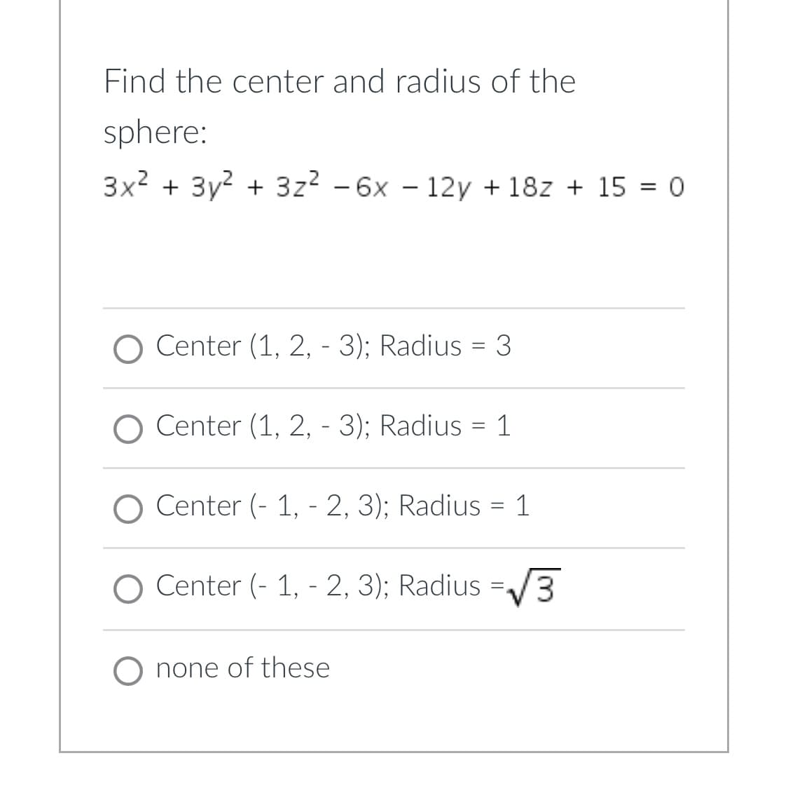 ## Determine the Center and Radius of a Sphere

Consider the equation for the sphere:
\[ 3x^2 + 3y^2 + 3z^2 - 6x - 12y + 18z + 15 = 0 \]

### Multiple Choice Answers:

1. **Center (1, 2, -3); Radius = 3**
2. **Center (1, 2, -3); Radius = 1**
3. **Center (-1, -2, 3); Radius = 1**
4. **Center (-1, -2, 3); Radius =** \(\sqrt{3}\)
5. **None of these**

Use the coordinates and radius provided in each option to correctly identify the center and radius of the sphere defined by the given equation.

### Explanation of Graphs/Diagrams:

In this question, there are no graphical elements or diagrams accompanying the problem. The task involves purely algebraic manipulation to identify the correct center and radius from the provided equation.

**Tip**: To find the center and radius, you might want to consider completing the square for the variables \(x\), \(y\), and \(z\) in the equation, then compare the resulting format with the general equation of a sphere \((x - h)^2 + (y - k)^2 + (z - l)^2 = r^2\).