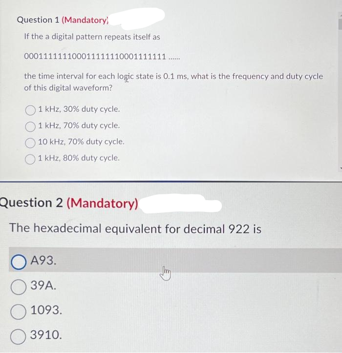 Question 1 (Mandatory)
If the a digital pattern repeats itself as
000111111100011111110001111111 .…......
the time interval for each logic state is 0.1 ms, what is the frequency and duty cycle
of this digital waveform?
1 kHz, 30% duty cycle.
1 kHz, 70% duty cycle.
10 kHz, 70% duty cycle.
1 kHz, 80% duty cycle.
Question 2 (Mandatory)
The hexadecimal equivalent for decimal 922 is
A93.
39A.
1093.
3910.