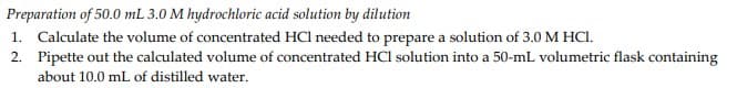 Preparation of 50.0 mL 3.0 M hydrochloric acid solution by dilution
1. Calculate the volume of concentrated HCl needed to prepare a solution of 3.0 M HCI.
2. Pipette out the calculated volume of concentrated HCI solution into a 50-mL volumetric flask containing
about 10.0 mL of distilled water.
