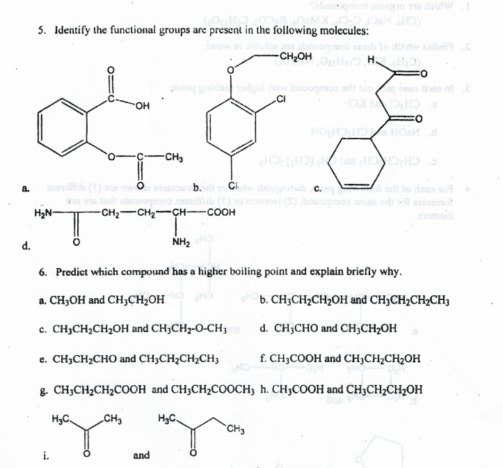 APIep sc okune coubontqa
5. Identify the functional groups are present in the following molecules:
loe s
-CH2OH
OatHer H.
anioq gaitlaorigid diw bauogmoo ad tuo ig beso daes t
CI
но-
CH'C KC-
-CH3
C CH CH CH (CHRCH
oib (1)
Cl deignitib c.q
adt lo daso o
10 omosi (S) bruogmoo Smae ordi l asiunot
nsmoei
a.
abnu
H2N-
-CH2 CH2 CH-COOH
d.
NH2
6. Predict which compound has a higher boiling point and explain briefly why.
a. CH3OH and CH;CH2OH
b. CH3CH2CH2OH and CH3CH2CH½CH3
с. СH;CH:CH20Н and CH3CH2-0-CH,
d. CH;CHO and CH;CH2OH
е. СH3CH-CHO and CH3CH2CH2CH,
f. CH3COOH and CH3CH2CH2OH
в. CH;CH,CH,COон and CH3CH>COоCH, h. СН;COOН and CH3CH2CH20Н
H3C.
CH3
H3C.
CH3
i.
and
