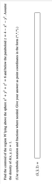 Find the centroid of the region W lying above the sphere x² + y² + z² = 6 and below the paraboloid z = 4x² - y². Assume
the density of 5(x, y, z) = 1.
(Use symbolic notation and fractions where needed. Give your answer as point coordinates in the form (*,*,*).)
(x, y, z) =