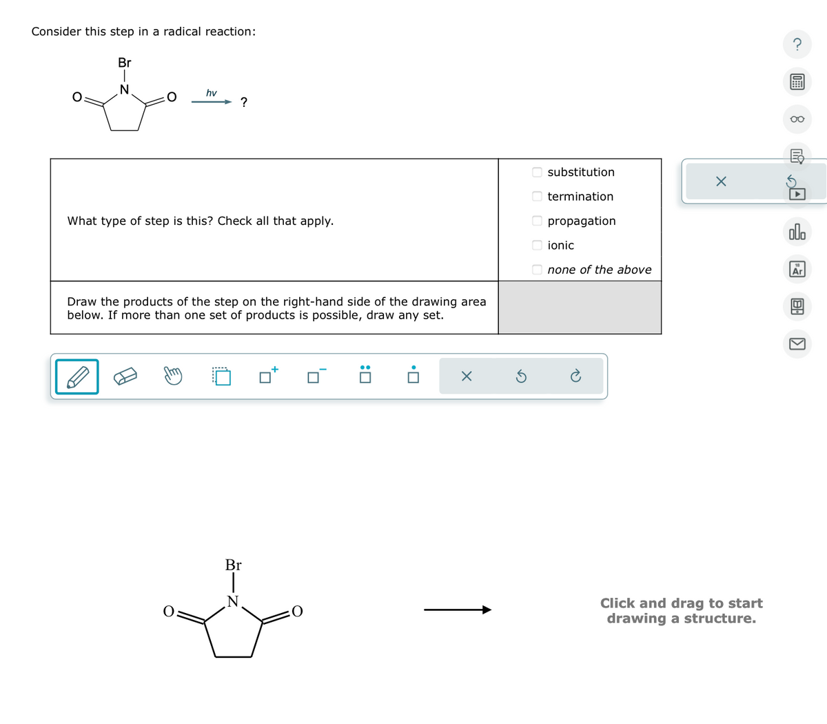 Consider this step in a radical reaction:
Br
N
O
hv
?
What type of step is this? Check all that apply.
Draw the products of the step on the right-hand side of the drawing area
below. If more than one set of products is possible, draw any set.
Br
O
X
00
substitution
termination
propagation
ionic
none of the above
X
Click and drag to start
drawing a structure.
OO
olo
Ar