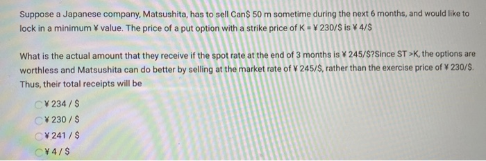 Suppose a Japanese company, Matsushita, has to sell Can$ 50 m sometime during the next 6 months, and would like to
lock in a minimum ¥ value. The price of a put option with a strike price of K = ¥ 230/$ is ¥ 4/$
What is the actual amount that they receive if the spot rate at the end of 3 months is 245/$?Since ST >K, the options are
worthless and Matsushita can do better by selling at the market rate of ¥ 245/$, rather than the exercise price of ¥ 230/$.
Thus, their total receipts will be
CV234/$
C¥230 / $
C¥241/$
C¥4/$