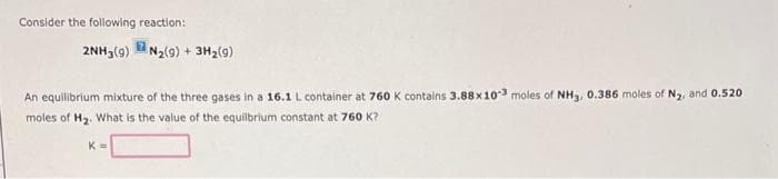 Consider the following reaction:
2NH3(9)
N₂(9)+ 3H₂(9)
An equilibrium mixture of the three gases in a 16.1 L container at 760 K contains 3.88x103 moles of NH3, 0.386 moles of N₂, and 0.520
moles of H₂. What is the value of the equilbrium constant at 760 K?
K=