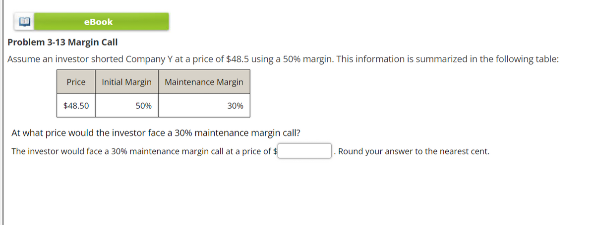 BE
eBook
Problem 3-13 Margin Call
Assume an investor shorted Company Y at a price of $48.5 using a 50% margin. This information is summarized in the following table:
Initial Margin Maintenance Margin
Price
$48.50
50%
30%
At what price would the investor face a 30% maintenance margin call?
The investor would face a 30% maintenance margin call at a price of $
Round your answer to the nearest cent.