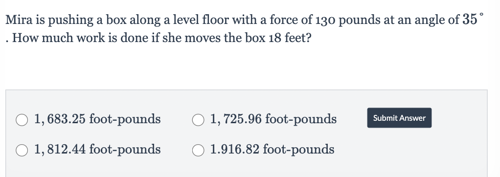 Mira is pushing a box along a level floor with a force of 130 pounds at an angle of 35°
How much work is done if she moves the box 18 feet?
O 1,683.25 foot-pounds
O 1,812.44 foot-pounds
O 1,725.96 foot-pounds
1.916.82 foot-pounds
Submit Answer