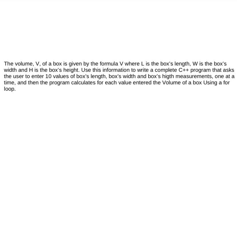 The volume, V, of a box is given by the formula V where L is the box's length, W is the box's
width and H is the box's height. Use this information to write a complete C++ program that asks
the user to enter 10 values of box's length, box's width and box's higth measurements, one at a
time, and then the program calculates for each value entered the Volume of a box Using a for
loop.
