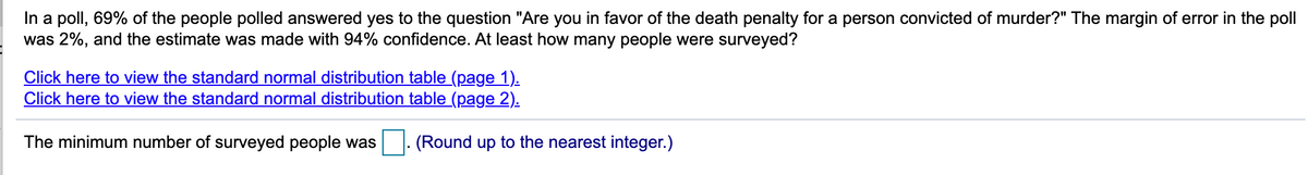 In a poll, 69% of the people polled answered yes to the question "Are you in favor of the death penalty for a person convicted of murder?" The margin of error in the poll
was 2%, and the estimate was made with 94% confidence. At least how many people were surveyed?
Click here to view the standard normal distribution table (page 1).
Click here to view the standard normal distribution table (page 2).
The minimum number of surveyed people was
|. (Round up to the nearest integer.)
