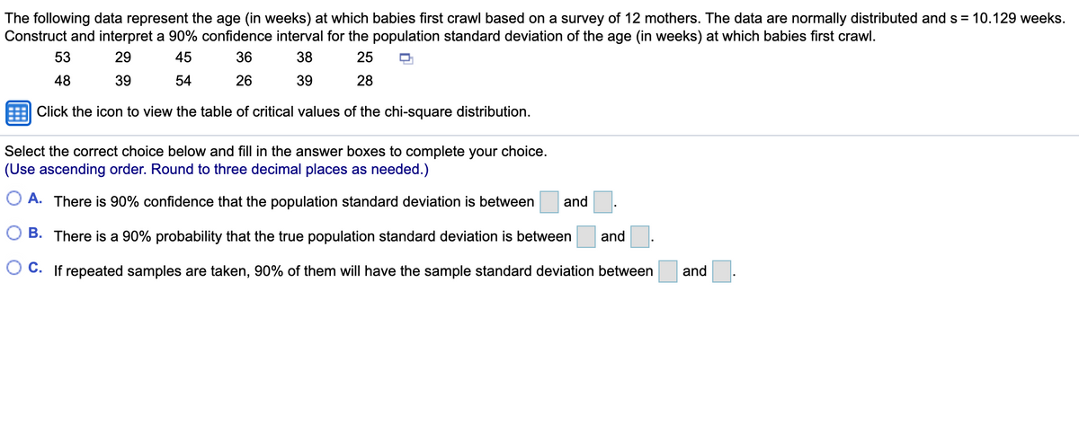 The following data represent the age (in weeks) at which babies first crawl based on a survey of 12 mothers. The data are normally distributed and s = 10.129 weeks.
Construct and interpret a 90% confidence interval for the population standard deviation of the age (in weeks) at which babies first crawl.
53
29
45
36
38
25
48
39
54
26
39
28
Click the icon to view the table of critical values of the chi-square distribution.
Select the correct choice below and fill in the answer boxes to complete your choice.
(Use ascending order. Round to three decimal places as needed.)
O A. There is 90% confidence that the population standard deviation is between
and
B. There is a 90% probability that the true population standard deviation is between
and
O C. If repeated samples are taken, 90% of them will have the sample standard deviation between
and
