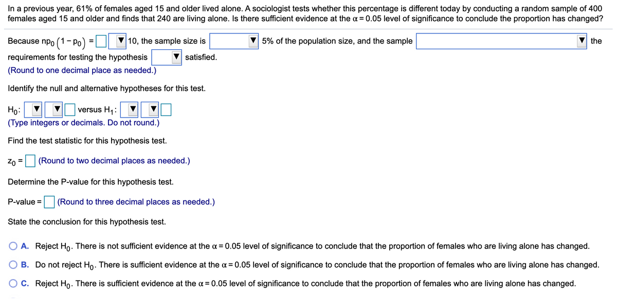 In a previous year, 61% of females aged 15 and older lived alone. A sociologist tests whether this percentage is different today by conducting a random sample of 400
females aged 15 and older and finds that 240 are living alone. Is there sufficient evidence at the a = 0.05 level of significance to conclude the proportion has changed?
Because npo (1- Po)
10, the sample size is
5% of the population size, and the sample
the
requirements for testing the hypothesis
satisfied.
(Round to one decimal place as needed.)
Identify the null and alternative hypotheses for this test.
Họ:
(Type integers or decimals. Do not round.)
versus H1:
Find the test statistic for this hypothesis test.
Zo
(Round to two decimal places as needed.)
Determine the P-value for this hypothesis test.
P-value = (Round to three decimal places as needed.)
State the conclusion for this hypothesis test.
O A. Reject Ho. There is not sufficient evidence at the a = 0.05 level of significance to conclude that the proportion of females who are living alone has changed.
B. Do not reject Ho. There is sufficient evidence at the a = 0.05 level of significance to conclude that the proportion of females who are living alone has changed.
C. Reject Ho. There is sufficient evidence at the a = 0.05 level of significance to conclude that the proportion of females who are living alone has changed.
