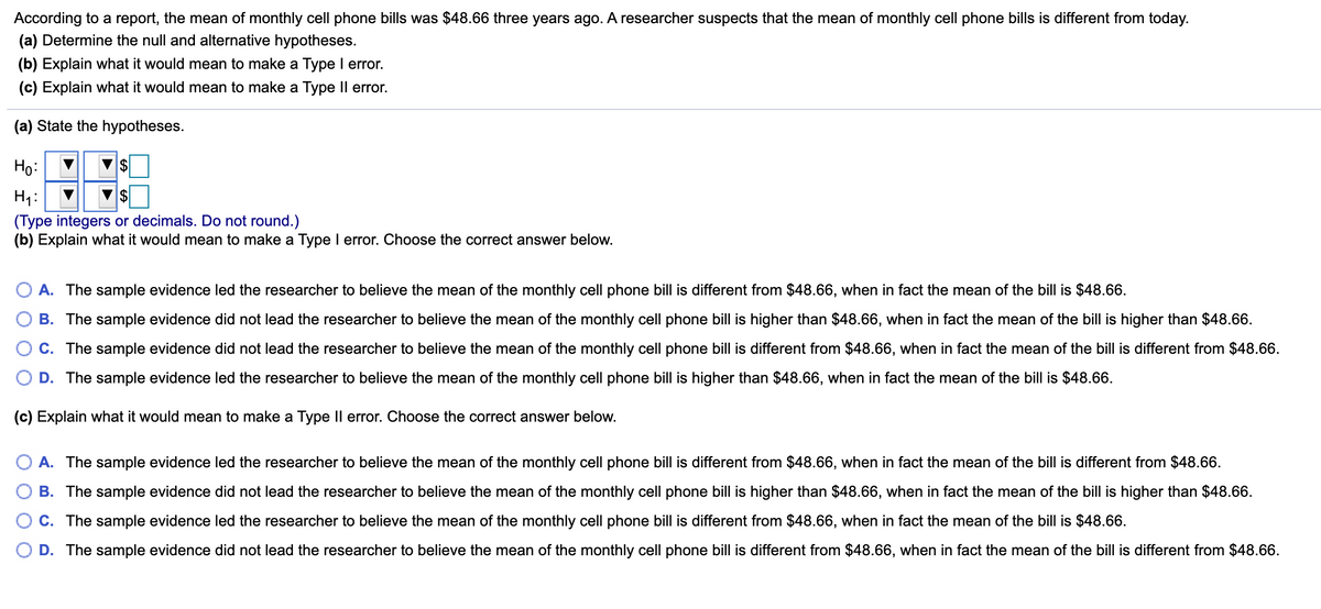 According to a report, the mean of monthly cell phone bills was $48.66 three years ago. A researcher suspects that the mean of monthly cell phone bills is different from today.
(a) Determine the null and alternative hypotheses.
(b) Explain what it would mean to make a Type I error.
(c) Explain what it would mean to make a Type Il error.
(a) State the hypotheses.
Ho:
H1:
(Type integers or decimals. Do not round.)
(b) Explain what it would mean to make a Type I error. Choose the correct answer below.
A. The sample evidence led the researcher to believe the mean of the monthly cell phone bill is different from $48.66, when in fact the mean of the bill is $48.66.
B. The sample evidence did not lead the researcher to believe the mean of the monthly cell phone bill is higher than $48.66, when in fact the mean of the bill is higher than $48.66.
C. The sample evidence did not lead the researcher to believe the mean of the monthly cell phone bill is different from $48.66, when in fact the mean of the bill is different from $48.66.
D. The sample evidence led the researcher to believe the mean of the monthly cell phone bill is higher than $48.66, when in fact the mean of the bill is $48.66.
(c) Explain what it would mean to make a Type Il error. Choose the correct answer below.
A. The sample evidence led the researcher to believe the mean of the monthly cell phone bill is different from $48.66, when in fact the mean of the bill is different from $48.66.
B. The sample evidence did not lead the researcher to believe the mean of the monthly cell phone bill is higher than $48.66, when in fact the mean of the bill is higher than $48.66.
C. The sample evidence led the researcher to believe the mean of the monthly cell phone bill is different from $48.66, when in fact the mean of the bill is $48.66.
D. The sample evidence did not lead the researcher to believe the mean of the monthly cell phone bill is different from $48.66, when in fact the mean of the bill is different from $48.66.
O O
