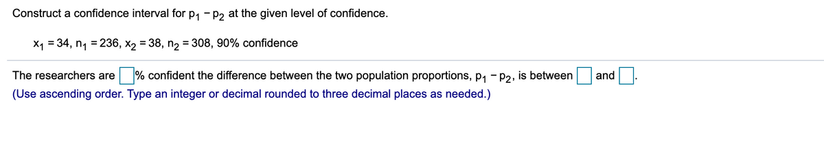 Construct a confidence interval for p1 - p, at the given level of confidence.
X1 = 34, n1 = 236, x2 = 38, n2 = 308, 90% confidence
%3D
The researchers are
% confident the difference between the two population proportions, p1 - P2, is between
and
(Use ascending order. Type an integer or decimal rounded to three decimal places as needed.)
