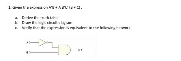 1. Given the expression A'B + A B'C' (B+C),
a. Derive the truth table
b.
Draw the logic circuit diagram
c. Verify that the expression is equivalent to the following network:
AD
OF
BD