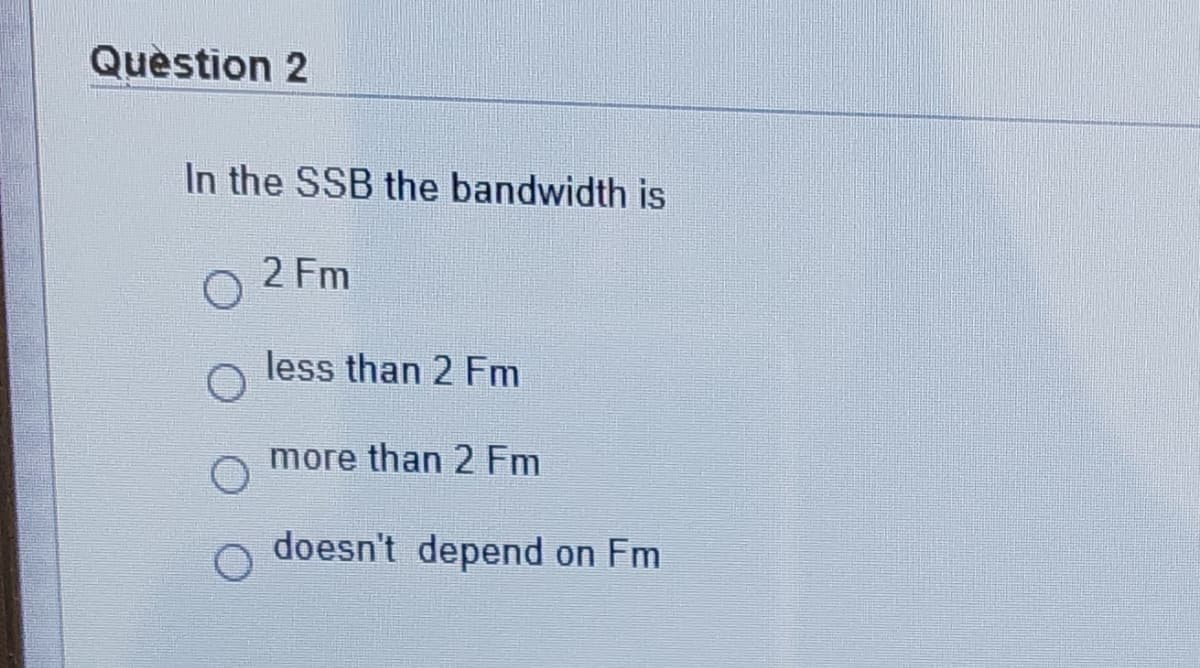 Question 2
In the SSB the bandwidth is
2 Fm
less than 2 Fm
more than 2 Fm
doesn't depend on Fm
