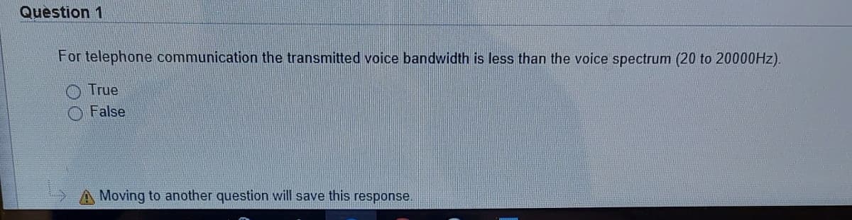 Question 1
For telephone communication the transmitted voice bandwidth is less than the voice spectrum (20 to 20000HZ).
True
False
A Moving to another question will save this response.
