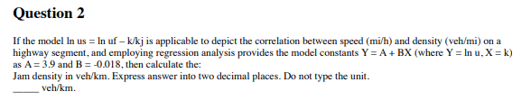 Question 2
If the model in us = In uf - k/kj is applicable to depict the correlation between speed (mi/h) and density (veh/mi) on a
highway segment, and employing regression analysis provides the model constants Y = A + BX (where Y = In u, X =k)
as A = 3.9 and B = -0.018, then calculate the:
Jam density in veh/km. Express answer into two decimal places. Do not type the unit.
veh/km.