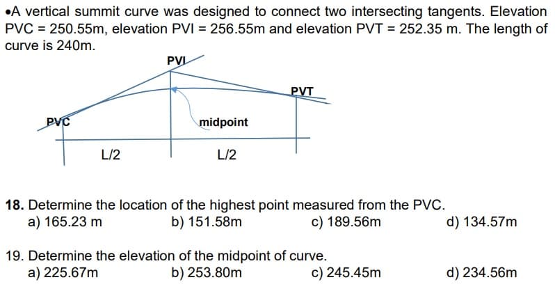 A vertical summit curve was designed to connect two intersecting tangents. Elevation
PVC = 250.55m, elevation PVI = 256.55m and elevation PVT = 252.35 m. The length of
curve is 240m.
PVC
L/2
PVL
midpoint
L/2
PVT
18. Determine the location of the highest point measured from the PVC.
a) 165.23 m
b) 151.58m
c) 189.56m
19. Determine the elevation of the midpoint of curve.
a) 225.67m
b) 253.80m
c) 245.45m
d) 134.57m
d) 234.56m