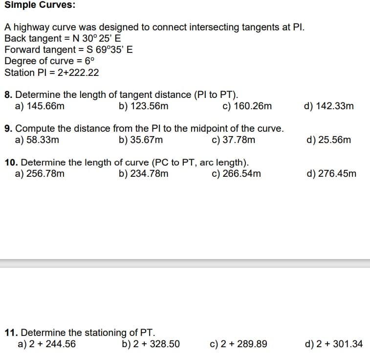 Simple Curves:
A highway curve was designed to connect intersecting tangents at Pl.
Back tangent = N 30° 25' E
Forward tangent = S 69°35' E
Degree of curve = 6⁰
Station PI = 2+222.22
8. Determine the length of tangent distance (PI to PT).
a) 145.66m
b) 123.56m
9. Compute the distance from the PI to the midpoint of the curve.
a) 58.33m
b) 35.67m
c) 37.78m
c) 160.26m
10. Determine the length of curve (PC to PT, arc length).
a) 256.78m
b) 234.78m
c) 266.54m
11. Determine the stationing of PT.
a) 2 + 244.56
b) 2 + 328.50
c) 2 + 289.89
d) 142.33m
d) 25.56m
d) 276.45m
d) 2 + 301.34