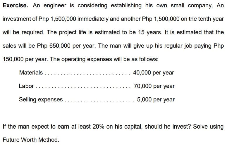 Exercise. An engineer is considering establishing his own small company. An
investment of Php 1,500,000 immediately and another Php 1,500,000 on the tenth year
will be required. The project life is estimated to be 15 years. It is estimated that the
sales will be Php 650,000 per year. The man will give up his regular job paying Php
150,000 per year. The operating expenses will be as follows:
Materials...
Labor...
Selling expenses
40,000 per year
70,000 per year
5,000 per year
If the man expect to earn at least 20% on his capital, should he invest? Solve using
Future Worth Method.