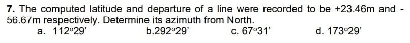 7. The computed latitude and departure of a line were recorded
56.67m respectively. Determine its azimuth from North.
a. 112°29'
b.292°29'
c. 67°31'
to be +23.46m and
d. 173°29'