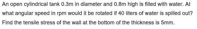 An open cylindrical tank 0.3m in diameter and 0.8m high is filled with water. At
what angular speed in rpm would it be rotated if 40 liters of water is spilled out?
Find the tensile stress of the wall at the bottom of the thickness is 5mm.