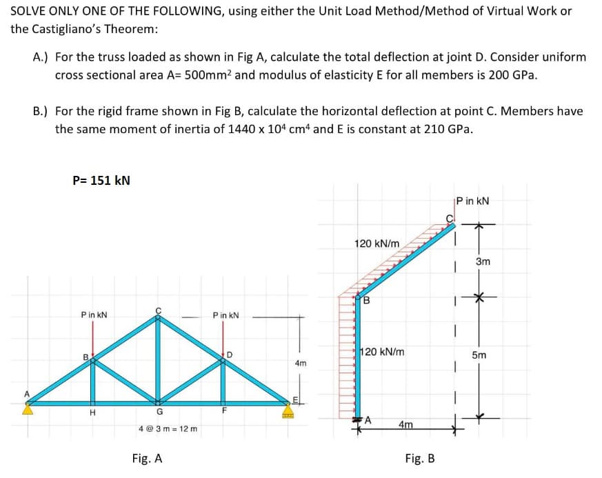 SOLVE ONLY ONE OF THE FOLLOWING, using either the Unit Load Method/Method of Virtual Work or
the Castigliano's Theorem:
A
A.) For the truss loaded as shown in Fig A, calculate the total deflection at joint D. Consider uniform
cross sectional area A= 500mm² and modulus of elasticity E for all members is 200 GPa.
B.) For the rigid frame shown in Fig B, calculate the horizontal deflection at point C. Members have
the same moment of inertia of 1440 x 104 cm4 and E is constant at 210 GPa.
P= 151 kN
P in KN
B
H
O
G
4@3m 12 m
Fig. A
P in kN
LL
D
4m
120 kN/m
B
120 kN/m
A
4m
Fig. B
P in kN
3m
5m