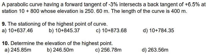 A parabolic curve having a forward tangent of -3% intersects a back tangent of +6.5% at
station 10 + 800 whose elevation is 250. 60 m. The length of the curve is 400 m.
9. The stationing of the highest point of curve.
a) 10+637.46
b) 10+845.37
c) 10+873.68
10. Determine the elevation of the highest point.
a) 245.85m
b) 246.50m
c) 256.78m
d) 10+784.35
d) 263.56m