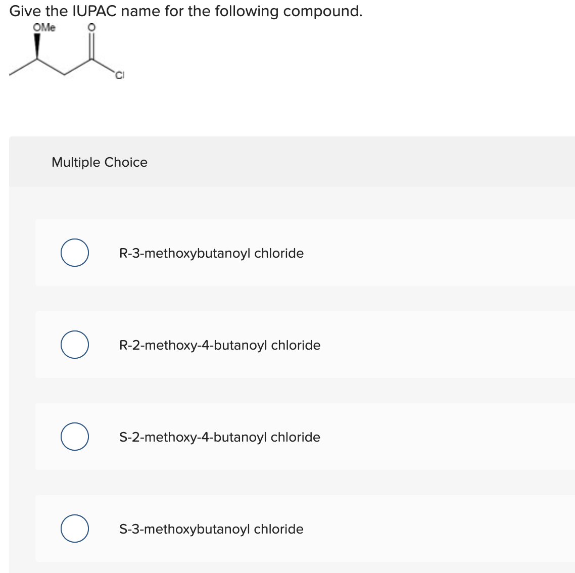 Give the IUPAC name for the following compound.
OMe
Multiple Choice
R-3-methoxybutanoyl chloride
R-2-methoxy-4-butanoyl chloride
S-2-methoxy-4-butanoyl chloride
S-3-methoxybutanoyl chloride
