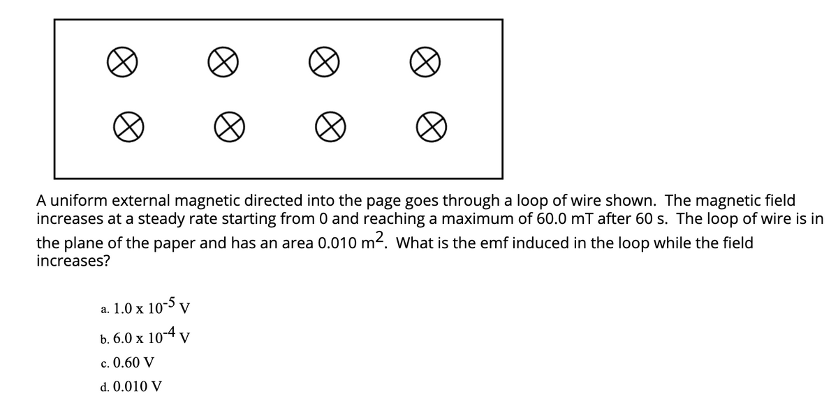 A uniform external magnetic directed into the page goes through a loop of wire shown. The magnetic field
increases at a steady rate starting from 0 and reaching a maximum of 60.0 mT after 60 s. The loop of wire is in
the plane of the paper and has an area 0.010 m². What is the emf induced in the loop while the field
increases?
a. 1.0 x 10-5 y
b. 6.0 x 10-4 v
c. 0.60 V
d. 0.010 V
