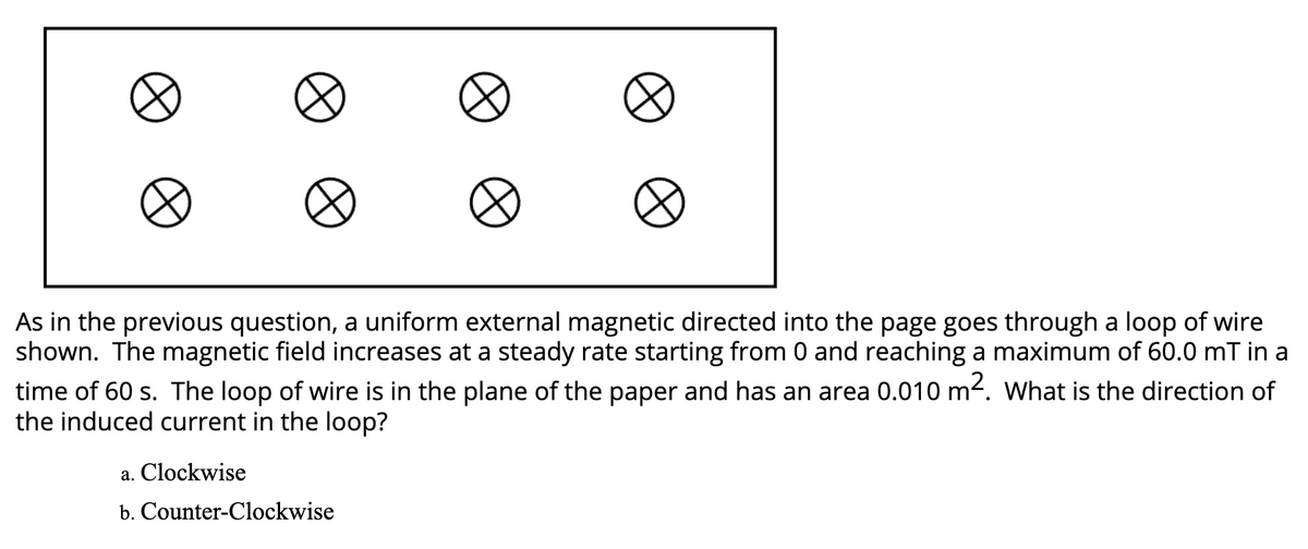 As in the previous question, a uniform external magnetic directed into the page goes through a loop of wire
shown. The magnetic field increases at a steady rate starting from 0 and reaching a maximum of 60.0 mT in a
time of 60 s. The loop of wire is in the plane of the paper and has an area 0.010 m2. What is the direction of
the induced current in the loop?
a. Clockwise
b. Counter-Clockwise
