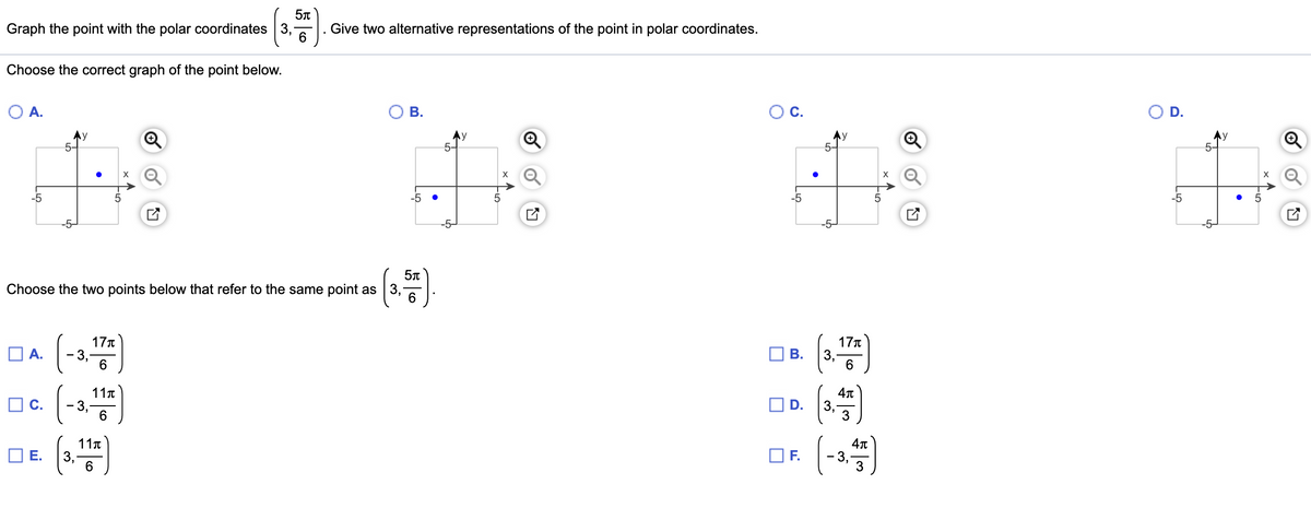 Graph the point with the polar coordinates 3,
6
Give two alternative representations of the point in polar coordinates.
Choose the correct graph of the point below.
O A.
В.
OC.
OD.
Ay
5-
Ay
Ay
-5
-5
5
-5
-5
-5-
-5-
Choose the two points below that refer to the same point as 3,
17T
-3.
6.
17T
O A.
В.
6.
oe (-3)
11n
- 3,
D.
3,
3
11t
Е.
OF.
3
