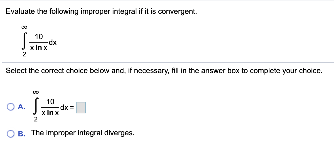 Evaluate the following improper integral if it is convergent.
10
dp.
x In x
Select the correct choice below and, if necessary, fill in the answer box to complete your choice.
J
10
OA.
x In x
2
B. The improper integral diverges.
