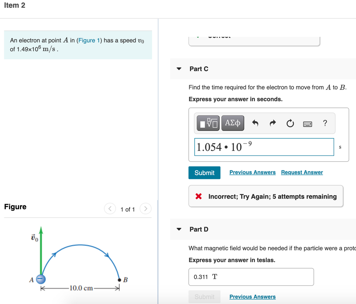 Item 2
An electron at point A in (Figure 1) has a speed vo
of 1.49x106 m/s .
Part C
Find the time required for the electron to move from A to B.
Express your answer in seconds.
ΑΣφ
?
1.054 • 10
S
Submit
Previous Answers Request Answer
X Incorrect; Try Again; 5 attempts remaining
Figure
1 of 1
Part D
What magnetic field would be needed if the particle were a proto
Express your answer in teslas.
0.311 T
A
10.0 cm-
Submit
Previous Answers
